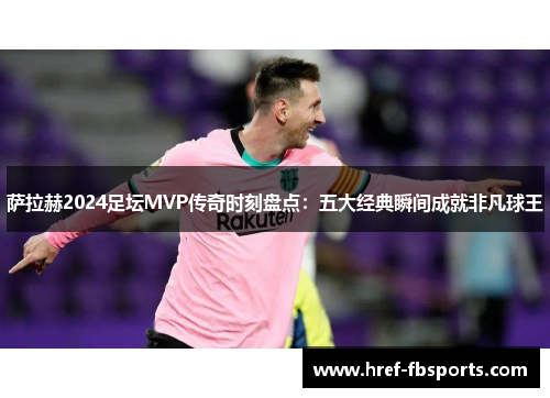 萨拉赫2024足坛MVP传奇时刻盘点：五大经典瞬间成就非凡球王