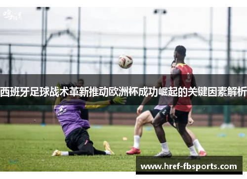 西班牙足球战术革新推动欧洲杯成功崛起的关键因素解析