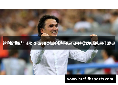 达利奇期待与阿尔巴尼亚对决创造积极氛围并激发球队最佳表现 达利奇期待与阿尔巴尼亚对决创造积极氛围并激发球队最佳表现