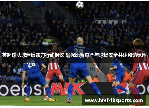 英超球队球迷反暴力行动倡议 确保比赛尊严与球场安全共建和谐氛围
