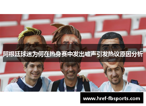 阿根廷球迷为何在热身赛中发出嘘声引发热议原因分析