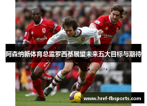 阿森纳新体育总监罗西基展望未来五大目标与期待 阿森纳新体育总监罗西基展望未来五大目标与期待