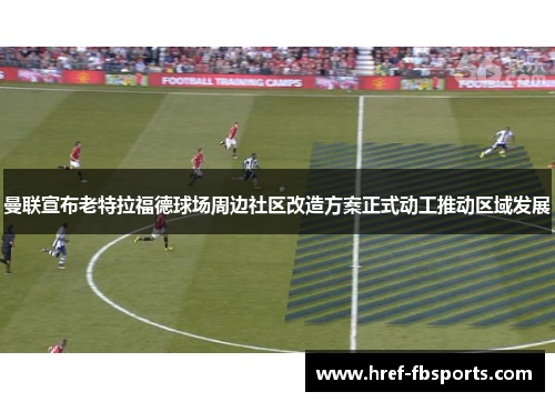 曼联宣布老特拉福德球场周边社区改造方案正式动工推动区域发展