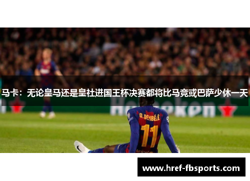 马卡：无论皇马还是皇社进国王杯决赛都将比马竞或巴萨少休一天