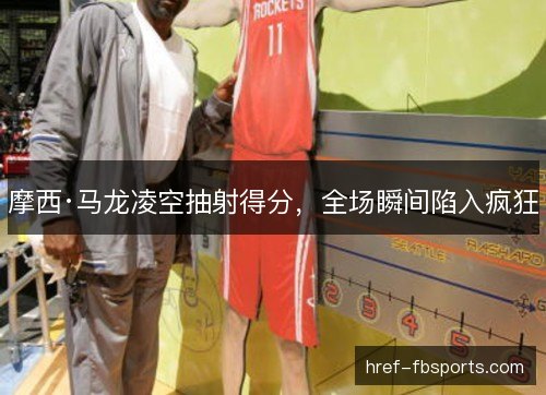 摩西·马龙凌空抽射得分，全场瞬间陷入疯狂